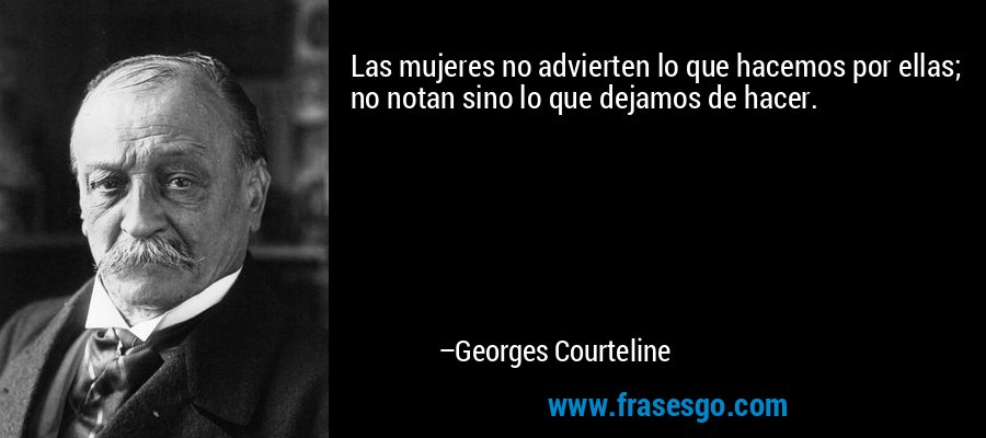 Las mujeres no advierten lo que hacemos por ellas; no notan sino lo que dejamos de hacer. – Georges Courteline