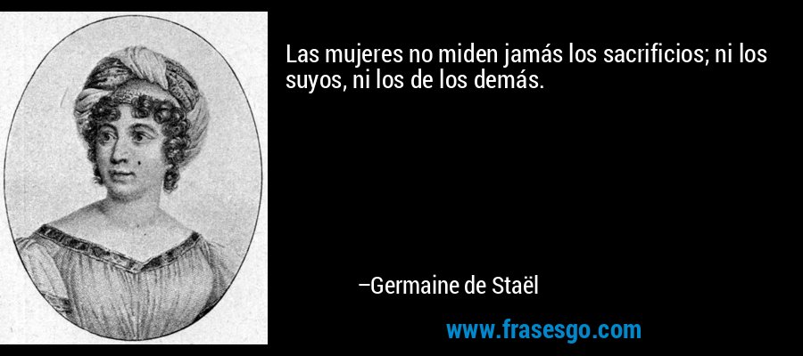 Las mujeres no miden jamás los sacrificios; ni los suyos, ni los de los demás. – Germaine de Staël