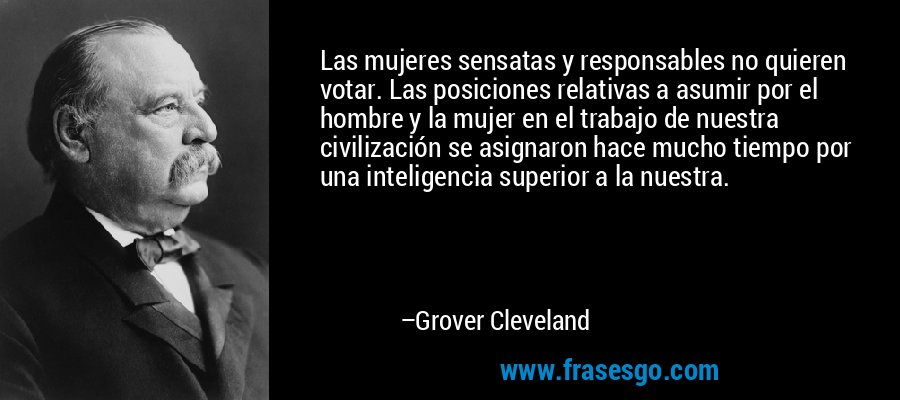 Las mujeres sensatas y responsables no quieren votar. Las posiciones relativas a asumir por el hombre y la mujer en el trabajo de nuestra civilización se asignaron hace mucho tiempo por una inteligencia superior a la nuestra. – Grover Cleveland