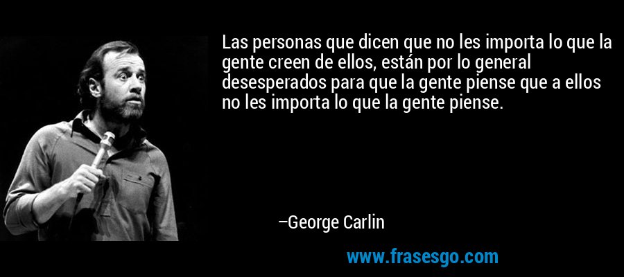 Las personas que dicen que no les importa lo que la gente creen de ellos, están por lo general desesperados para que la gente piense que a ellos no les importa lo que la gente piense. – George Carlin
