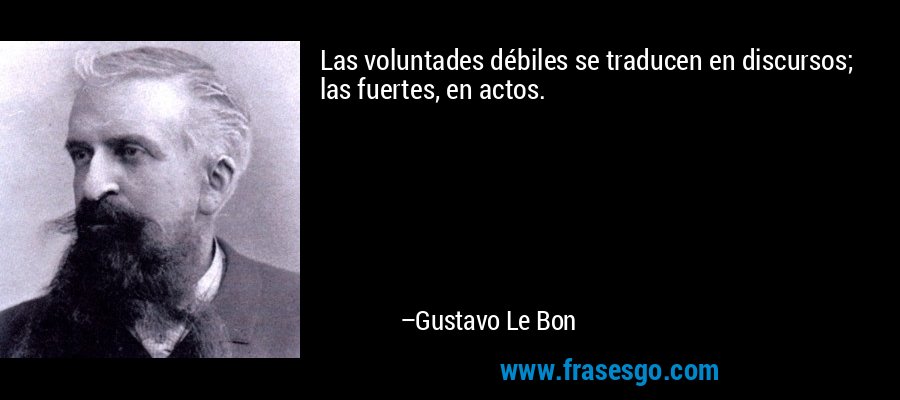 Las voluntades débiles se traducen en discursos; las fuertes, en actos. – Gustavo Le Bon