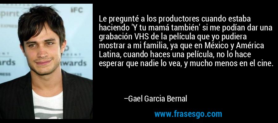 Le pregunté a los productores cuando estaba haciendo 'Y tu mamá también' si me podían dar una grabación VHS de la película que yo pudiera mostrar a mi familia, ya que en México y América Latina, cuando haces una película, no lo hace esperar que nadie lo vea, y mucho menos en el cine. – Gael Garcia Bernal