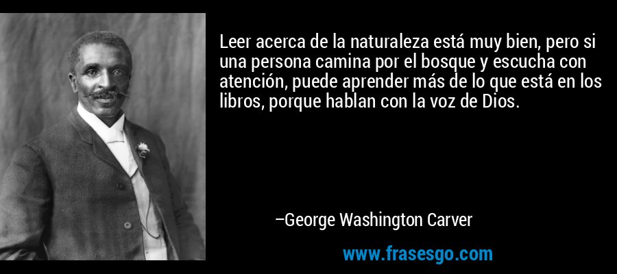 Leer acerca de la naturaleza está muy bien, pero si una persona camina por el bosque y escucha con atención, puede aprender más de lo que está en los libros, porque hablan con la voz de Dios. – George Washington Carver