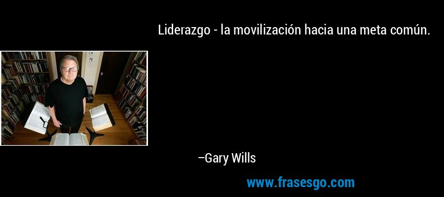 Liderazgo - la movilización hacia una meta común. – Gary Wills