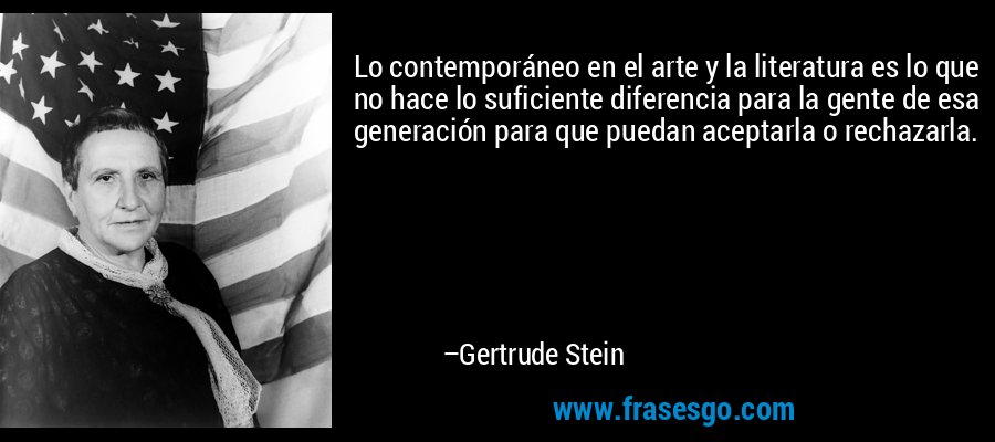Lo contemporáneo en el arte y la literatura es lo que no hace lo suficiente diferencia para la gente de esa generación para que puedan aceptarla o rechazarla. – Gertrude Stein
