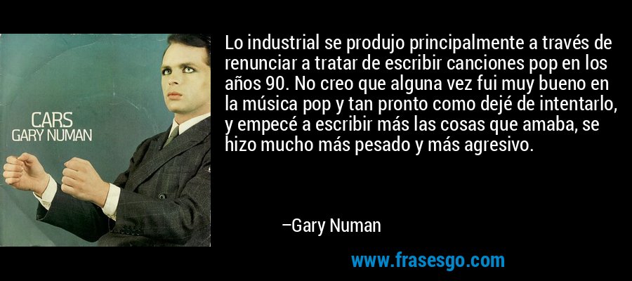 Lo industrial se produjo principalmente a través de renunciar a tratar de escribir canciones pop en los años 90. No creo que alguna vez fui muy bueno en la música pop y tan pronto como dejé de intentarlo, y empecé a escribir más las cosas que amaba, se hizo mucho más pesado y más agresivo. – Gary Numan