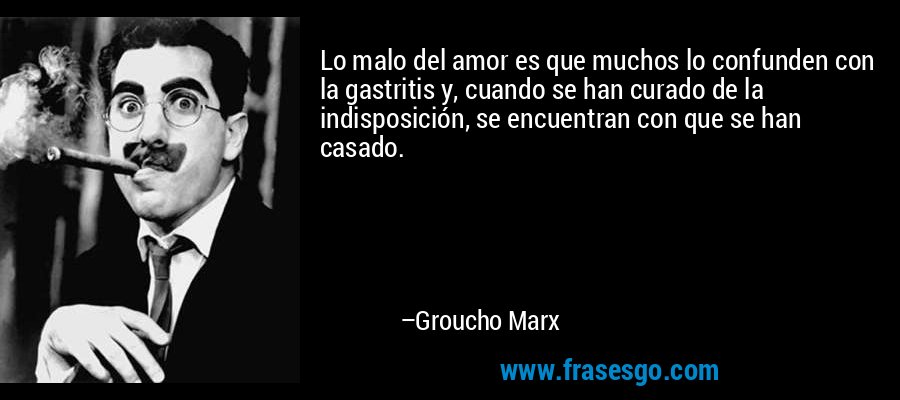 Lo malo del amor es que muchos lo confunden con la gastritis y, cuando se han curado de la indisposición, se encuentran con que se han casado. – Groucho Marx