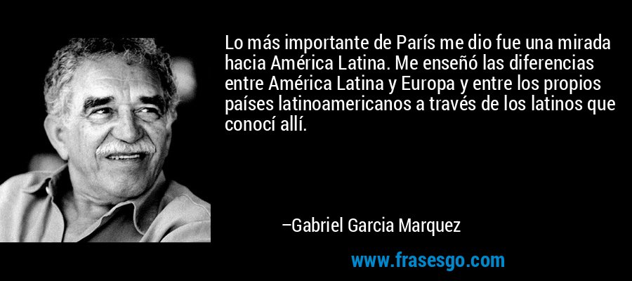 Lo más importante de París me dio fue una mirada hacia América Latina. Me enseñó las diferencias entre América Latina y Europa y entre los propios países latinoamericanos a través de los latinos que conocí allí. – Gabriel Garcia Marquez