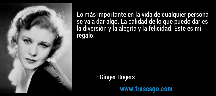 Lo más importante en la vida de cualquier persona se va a dar algo. La calidad de lo que puedo dar es la diversión y la alegría y la felicidad. Este es mi regalo. – Ginger Rogers