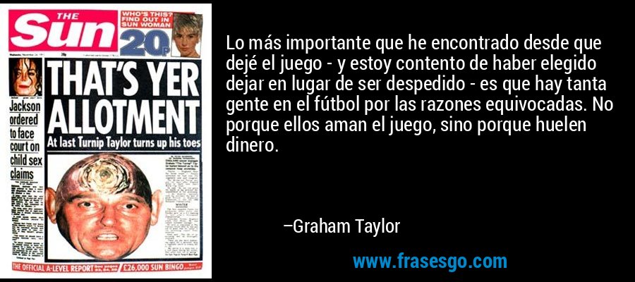 Lo más importante que he encontrado desde que dejé el juego - y estoy contento de haber elegido dejar en lugar de ser despedido - es que hay tanta gente en el fútbol por las razones equivocadas. No porque ellos aman el juego, sino porque huelen dinero. – Graham Taylor