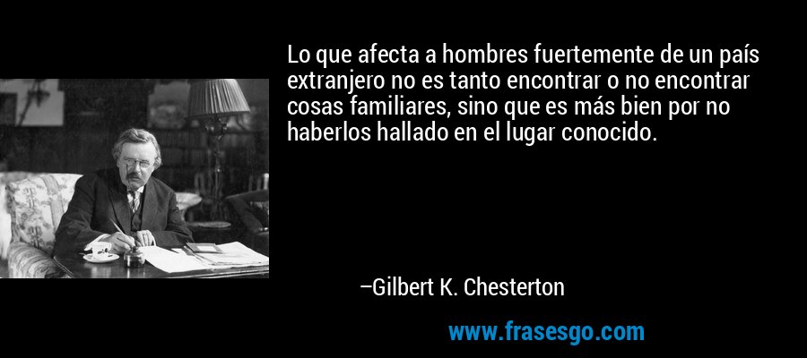 Lo que afecta a hombres fuertemente de un país extranjero no es tanto encontrar o no encontrar cosas familiares, sino que es más bien por no haberlos hallado en el lugar conocido. – Gilbert K. Chesterton