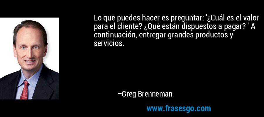 Lo que puedes hacer es preguntar: '¿Cuál es el valor para el cliente? ¿Qué están dispuestos a pagar? ' A continuación, entregar grandes productos y servicios. – Greg Brenneman
