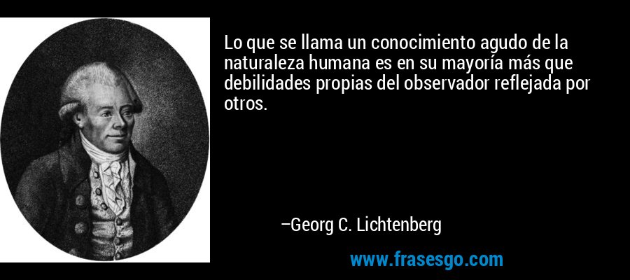 Lo que se llama un conocimiento agudo de la naturaleza humana es en su mayoría más que debilidades propias del observador reflejada por otros. – Georg C. Lichtenberg
