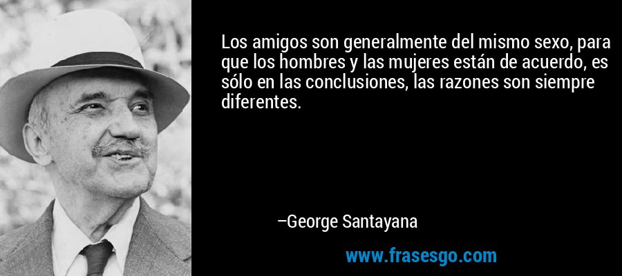 Los amigos son generalmente del mismo sexo, para que los hombres y las mujeres están de acuerdo, es sólo en las conclusiones, las razones son siempre diferentes. – George Santayana