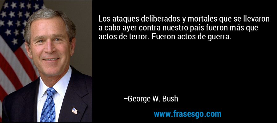 Los ataques deliberados y mortales que se llevaron a cabo ayer contra nuestro país fueron más que actos de terror. Fueron actos de guerra. – George W. Bush