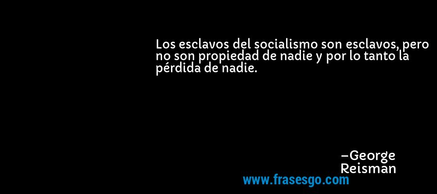 Los esclavos del socialismo son esclavos, pero no son propiedad de nadie y por lo tanto la pérdida de nadie. – George Reisman