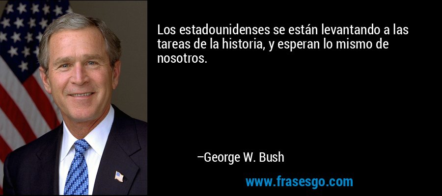Los estadounidenses se están levantando a las tareas de la historia, y esperan lo mismo de nosotros. – George W. Bush