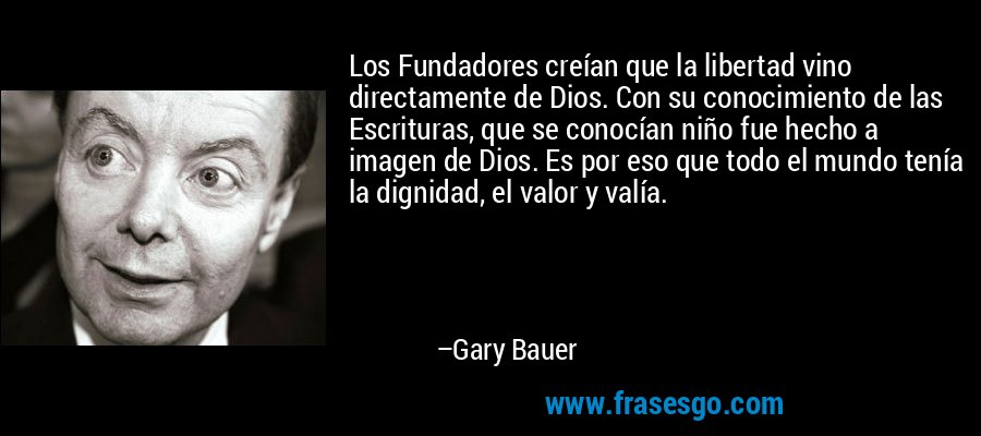 Los Fundadores creían que la libertad vino directamente de Dios. Con su conocimiento de las Escrituras, que se conocían niño fue hecho a imagen de Dios. Es por eso que todo el mundo tenía la dignidad, el valor y valía. – Gary Bauer