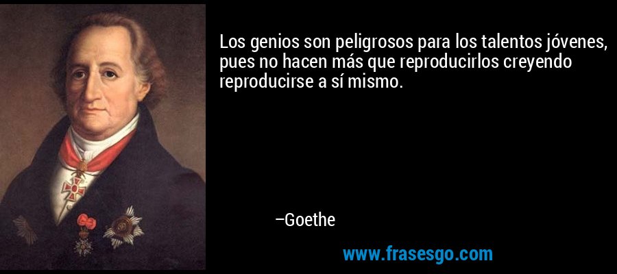 Los genios son peligrosos para los talentos jóvenes, pues no hacen más que reproducirlos creyendo reproducirse a sí mismo. – Goethe