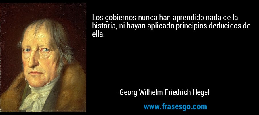 Los gobiernos nunca han aprendido nada de la historia, ni hayan aplicado principios deducidos de ella. – Georg Wilhelm Friedrich Hegel