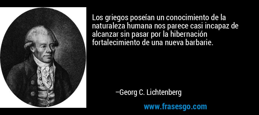 Los griegos poseían un conocimiento de la naturaleza humana nos parece casi incapaz de alcanzar sin pasar por la hibernación fortalecimiento de una nueva barbarie. – Georg C. Lichtenberg