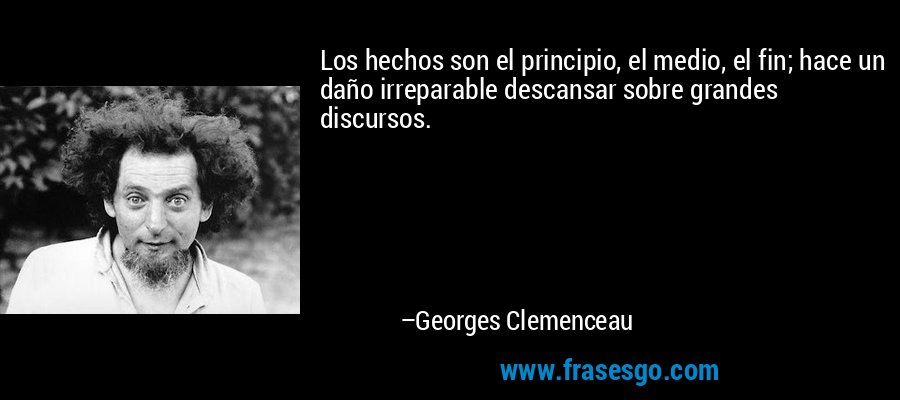 Los hechos son el principio, el medio, el fin; hace un daño irreparable descansar sobre grandes discursos. – Georges Clemenceau