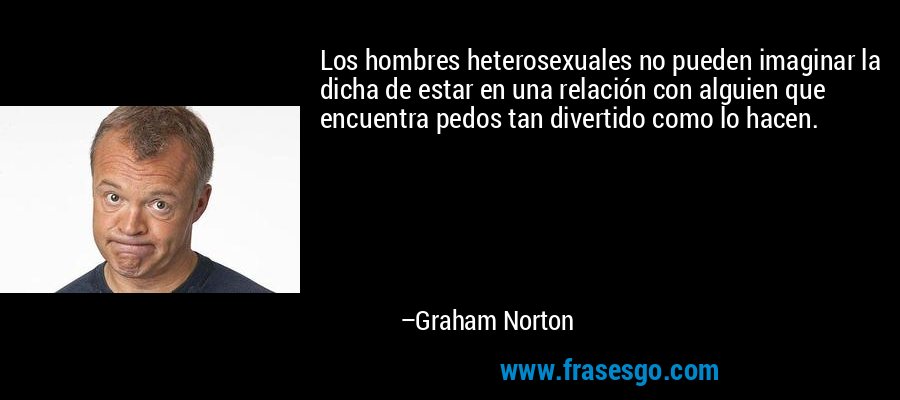 Los hombres heterosexuales no pueden imaginar la dicha de estar en una relación con alguien que encuentra pedos tan divertido como lo hacen. – Graham Norton