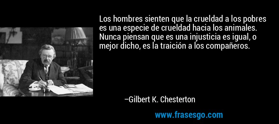 Los hombres sienten que la crueldad a los pobres es una especie de crueldad hacia los animales. Nunca piensan que es una injusticia es igual, o mejor dicho, es la traición a los compañeros. – Gilbert K. Chesterton