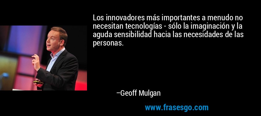 Los innovadores más importantes a menudo no necesitan tecnologías - sólo la imaginación y la aguda sensibilidad hacia las necesidades de las personas. – Geoff Mulgan