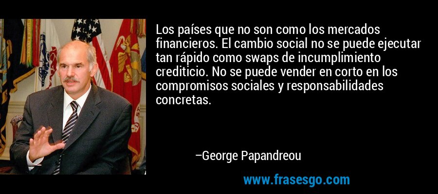 Los países que no son como los mercados financieros. El cambio social no se puede ejecutar tan rápido como swaps de incumplimiento crediticio. No se puede vender en corto en los compromisos sociales y responsabilidades concretas. – George Papandreou
