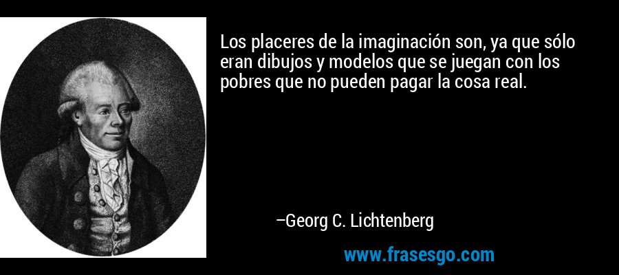Los placeres de la imaginación son, ya que sólo eran dibujos y modelos que se juegan con los pobres que no pueden pagar la cosa real. – Georg C. Lichtenberg