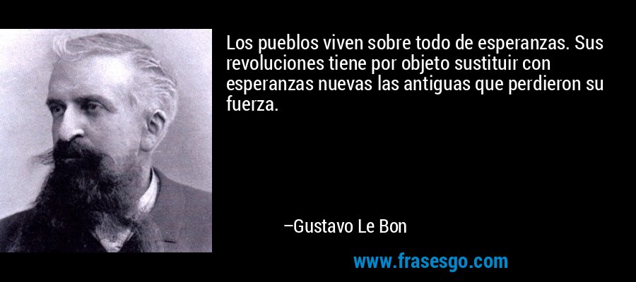 Los pueblos viven sobre todo de esperanzas. Sus revoluciones tiene por objeto sustituir con esperanzas nuevas las antiguas que perdieron su fuerza. – Gustavo Le Bon