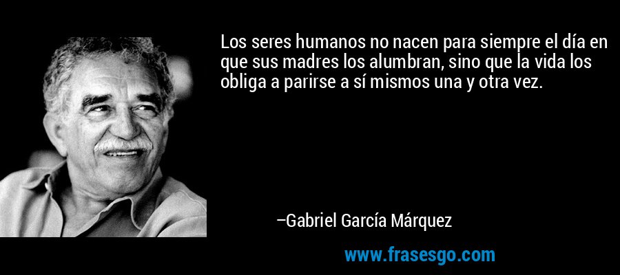 Los seres humanos no nacen para siempre el día en que sus madres los alumbran, sino que la vida los obliga a parirse a sí mismos una y otra vez. – Gabriel García Márquez