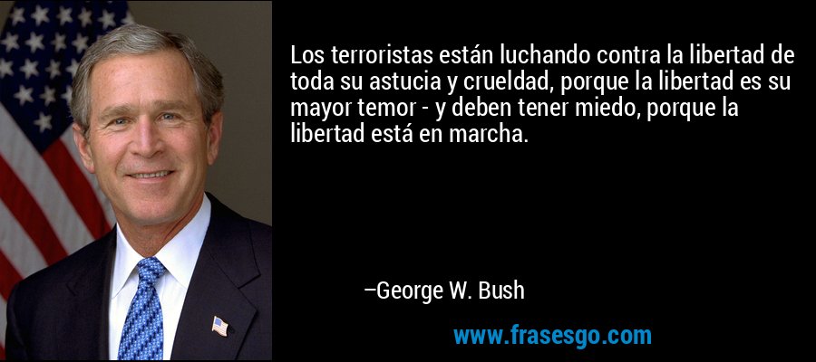 Los terroristas están luchando contra la libertad de toda su astucia y crueldad, porque la libertad es su mayor temor - y deben tener miedo, porque la libertad está en marcha. – George W. Bush