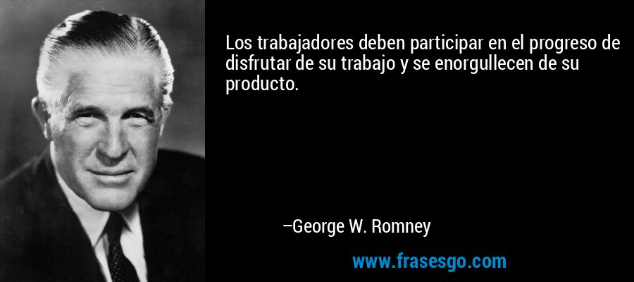 Los trabajadores deben participar en el progreso de disfrutar de su trabajo y se enorgullecen de su producto. – George W. Romney