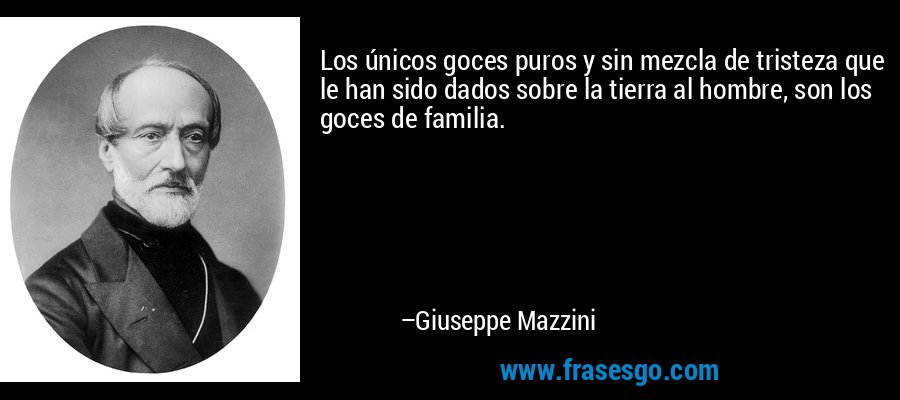 Los únicos goces puros y sin mezcla de tristeza que le han sido dados sobre la tierra al hombre, son los goces de familia. – Giuseppe Mazzini