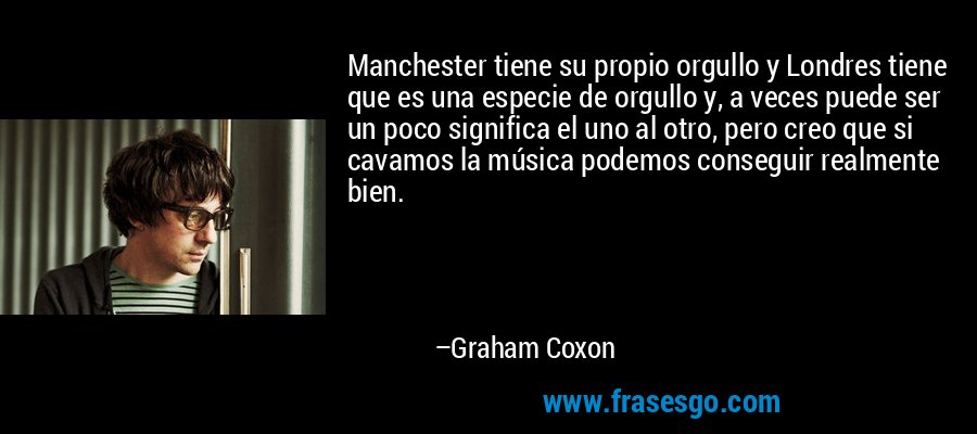 Manchester tiene su propio orgullo y Londres tiene que es una especie de orgullo y, a veces puede ser un poco significa el uno al otro, pero creo que si cavamos la música podemos conseguir realmente bien. – Graham Coxon