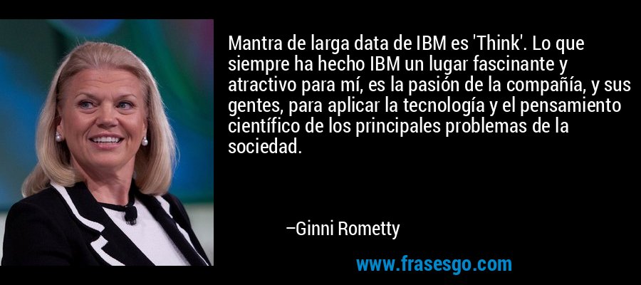 Mantra de larga data de IBM es 'Think'. Lo que siempre ha hecho IBM un lugar fascinante y atractivo para mí, es la pasión de la compañía, y sus gentes, para aplicar la tecnología y el pensamiento científico de los principales problemas de la sociedad. – Ginni Rometty