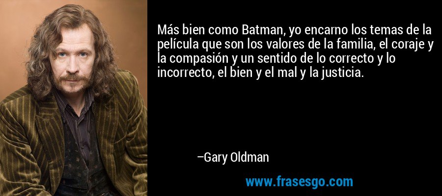 Más bien como Batman, yo encarno los temas de la película que son los valores de la familia, el coraje y la compasión y un sentido de lo correcto y lo incorrecto, el bien y el mal y la justicia. – Gary Oldman
