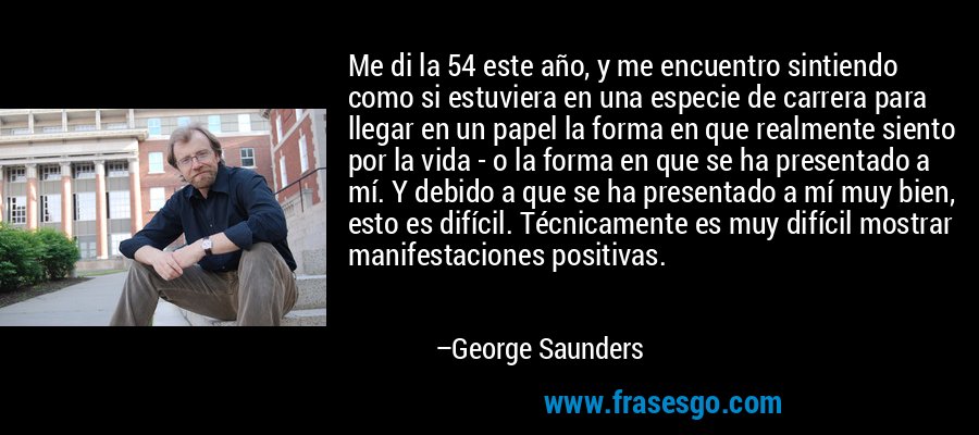Me di la 54 este año, y me encuentro sintiendo como si estuviera en una especie de carrera para llegar en un papel la forma en que realmente siento por la vida - o la forma en que se ha presentado a mí. Y debido a que se ha presentado a mí muy bien, esto es difícil. Técnicamente es muy difícil mostrar manifestaciones positivas. – George Saunders