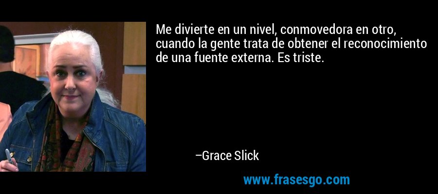 Me divierte en un nivel, conmovedora en otro, cuando la gente trata de obtener el reconocimiento de una fuente externa. Es triste. – Grace Slick