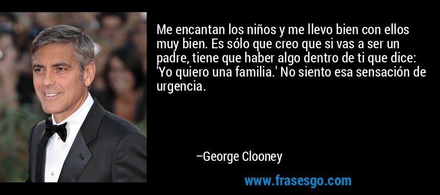 Me encantan los niños y me llevo bien con ellos muy bien. Es sólo que creo que si vas a ser un padre, tiene que haber algo dentro de ti que dice: 'Yo quiero una familia.' No siento esa sensación de urgencia. – George Clooney