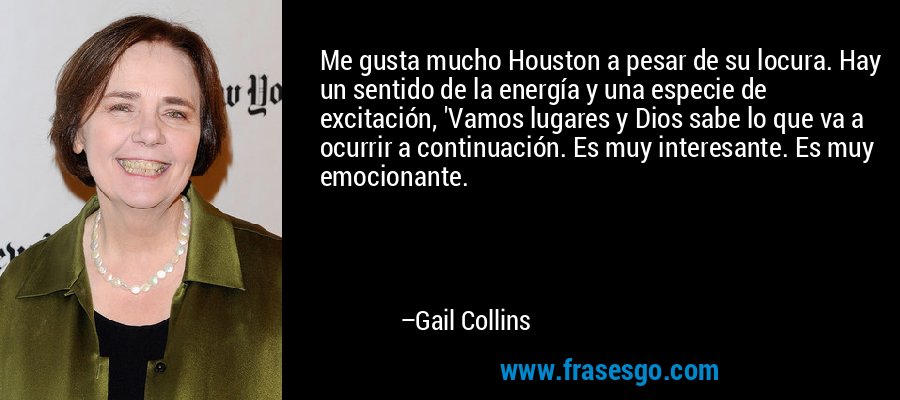 Me gusta mucho Houston a pesar de su locura. Hay un sentido de la energía y una especie de excitación, 'Vamos lugares y Dios sabe lo que va a ocurrir a continuación. Es muy interesante. Es muy emocionante. – Gail Collins