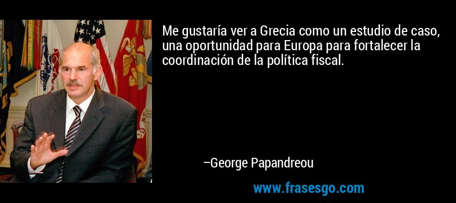 Me gustaría ver a Grecia como un estudio de caso, una oportunidad para Europa para fortalecer la coordinación de la política fiscal. – George Papandreou