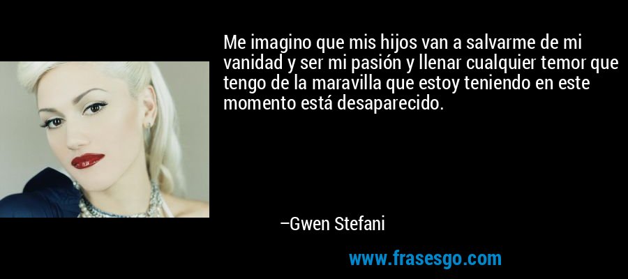 Me imagino que mis hijos van a salvarme de mi vanidad y ser mi pasión y llenar cualquier temor que tengo de la maravilla que estoy teniendo en este momento está desaparecido. – Gwen Stefani