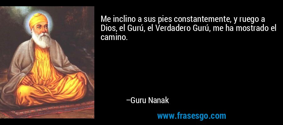 Me inclino a sus pies constantemente, y ruego a Dios, el Gurú, el Verdadero Gurú, me ha mostrado el camino. – Guru Nanak