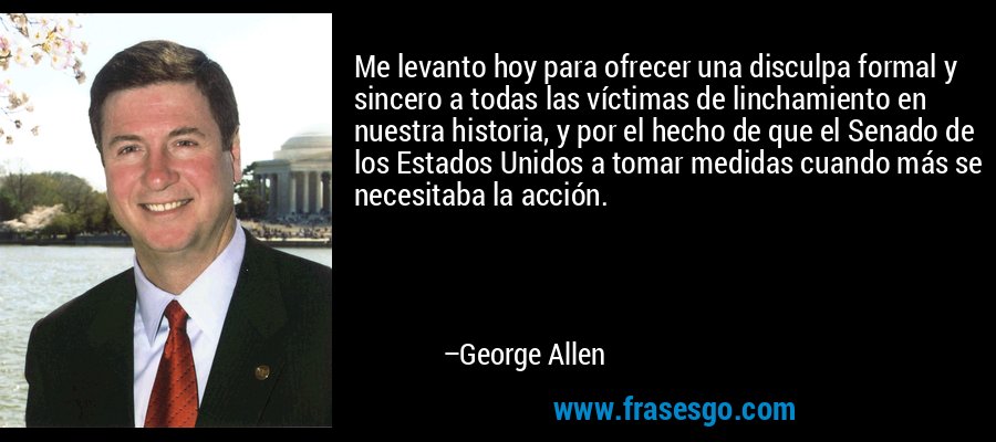Me levanto hoy para ofrecer una disculpa formal y sincero a todas las víctimas de linchamiento en nuestra historia, y por el hecho de que el Senado de los Estados Unidos a tomar medidas cuando más se necesitaba la acción. – George Allen