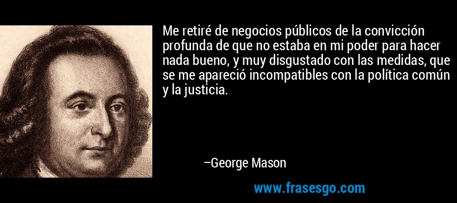 Me retiré de negocios públicos de la convicción profunda de que no estaba en mi poder para hacer nada bueno, y muy disgustado con las medidas, que se me apareció incompatibles con la política común y la justicia. – George Mason