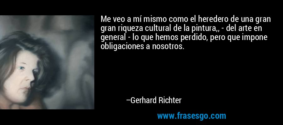 Me veo a mí mismo como el heredero de una gran gran riqueza cultural de la pintura,, - del arte en general - lo que hemos perdido, pero que impone obligaciones a nosotros. – Gerhard Richter