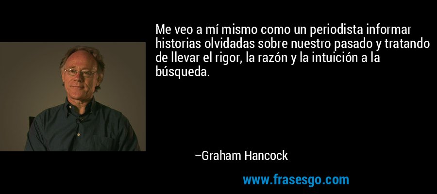 Me veo a mí mismo como un periodista informar historias olvidadas sobre nuestro pasado y tratando de llevar el rigor, la razón y la intuición a la búsqueda. – Graham Hancock